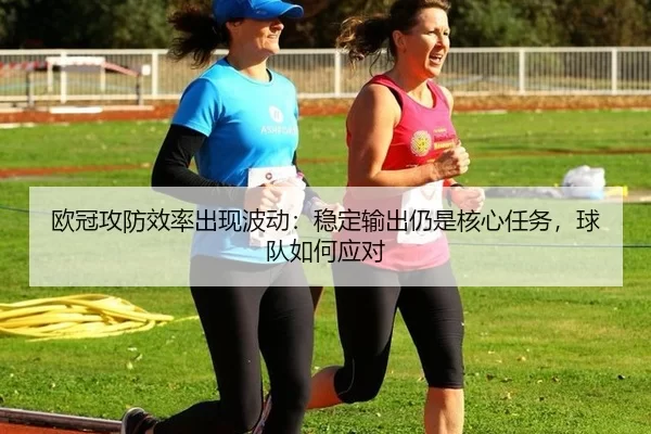 欧冠攻防效率出现波动：稳定输出仍是核心任务，球队如何应对
