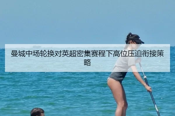曼城中场轮换对英超密集赛程下高位压迫衔接策略
