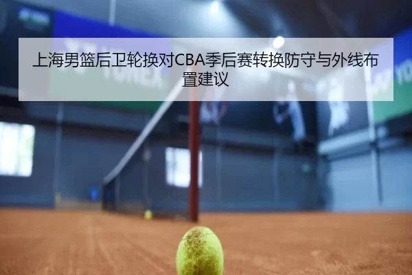 上海男篮后卫轮换对CBA季后赛转换防守与外线布置建议