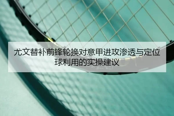 尤文替补前锋轮换对意甲进攻渗透与定位球利用的实操建议